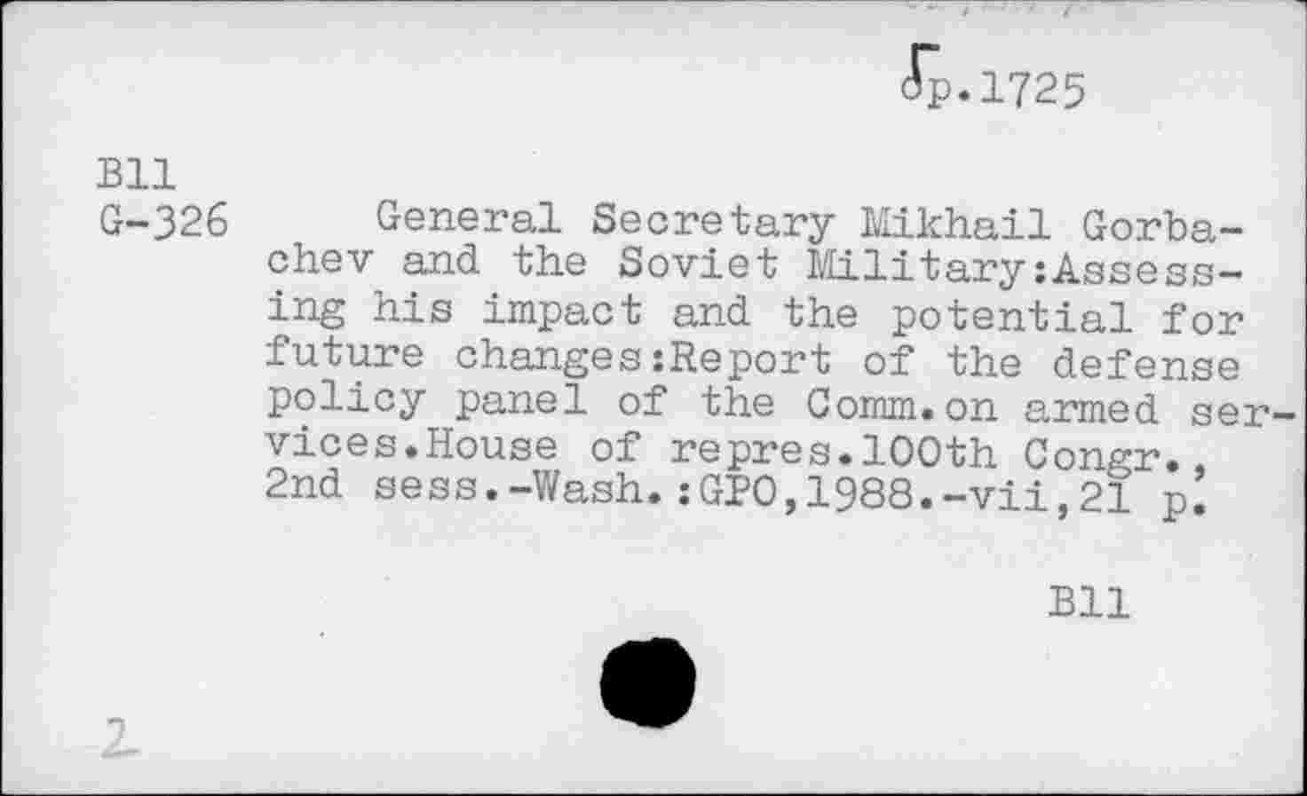 ﻿Jp.1725
Bll G-326
General Secretary Mikhail Gorbachev and the Soviet Military:Assessing his impact and the potential for future changes:Report of the defense policy panel of the Comm.on armed services.House of repres.100th Congr., 2nd sess.-Wash.:GPO,1988.-vii,21 p’
Bll